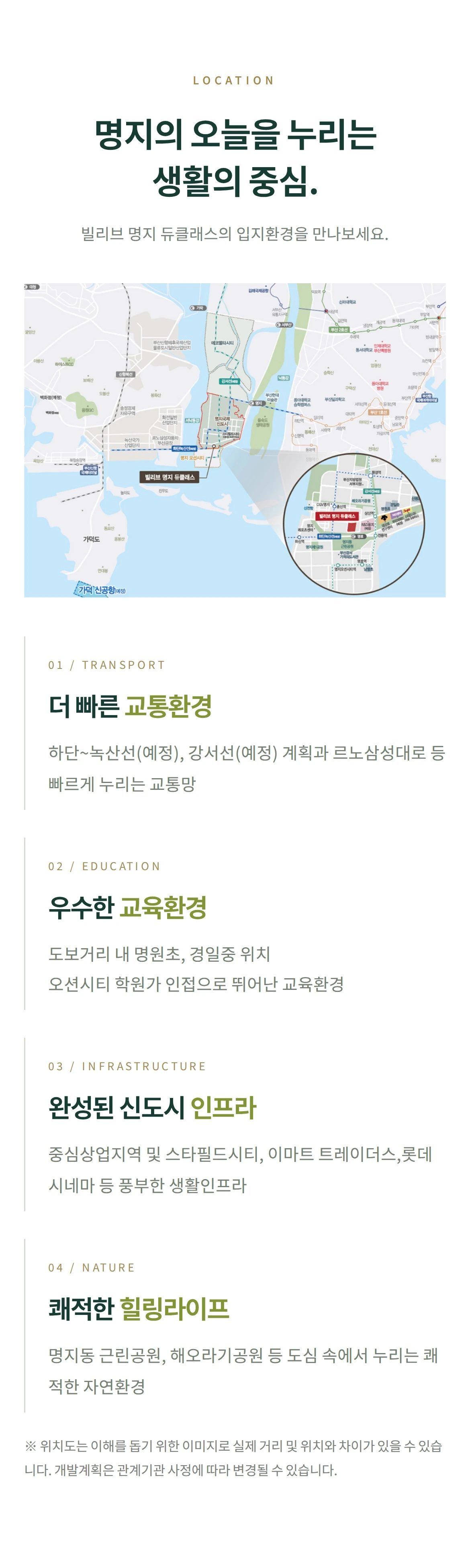 LOCATION 명지의 오늘을 누리는 생활의 중심. 빌리브 명지 듀클래스의 입지환경을 만나보세요. 01 / TRANSPORT 더 빠른 교통환경 하단~녹산선(예정), 강서선(예정) 계획과르노삼성대로 등 빠르게 누리는 교통망 02 / EDUCATION 우수한 교육환경 도보거리 내 명원초, 경일중 위치오션시티 학원가 인접으로 뛰어난 교육환경 03 / INFRASTRUCTURE 완성된 신도시 인프라 중심상업지역 및 스타필드시티, 이마트 트레이더스,롯데시네마 등 풍부한 생활인프라 04 / NATURE 쾌적한 힐링라이프 명지동 근린공원, 해오라기공원 등도심 속에서 누리는 쾌적한 자연환경 ※ 위치도는 이해를 돕기 위한 이미지로 실제 거리 및 위치와 차이가 있을 수 있습니다. 개발계획은 관계기관 사정에 따라 변경될 수 있습니다.