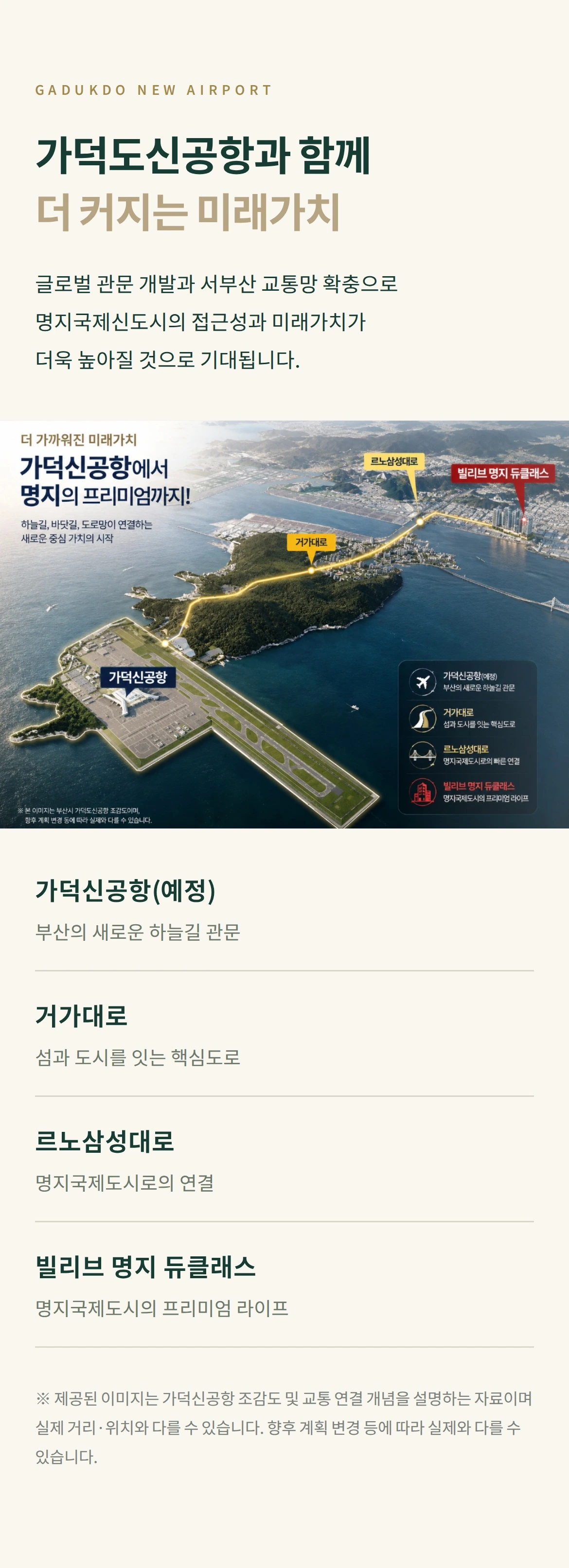 GADUKDO NEW AIRPORT 가덕도신공항과 함께 더 커지는 미래가치 글로벌 관문 개발과 서부산 교통망 확충으로 명지국제신도시의 접근성과 미래가치가 더욱 높아질 것으로 기대됩니다. 가덕신공항(예정) 부산의 새로운 하늘길 관문 거가대로 섬과 도시를 잇는 핵심도로 르노삼성대로 명지국제도시로의 연결 빌리브 명지 듀클래스 명지국제도시의 프리미엄 라이프 ※ 제공된 이미지는 가덕신공항 조감도 및 교통 연결 개념을 설명하는 자료이며 실제 거리·위치와 다를 수 있습니다. 향후 계획 변경 등에 따라 실제와 다를 수 있습니다.