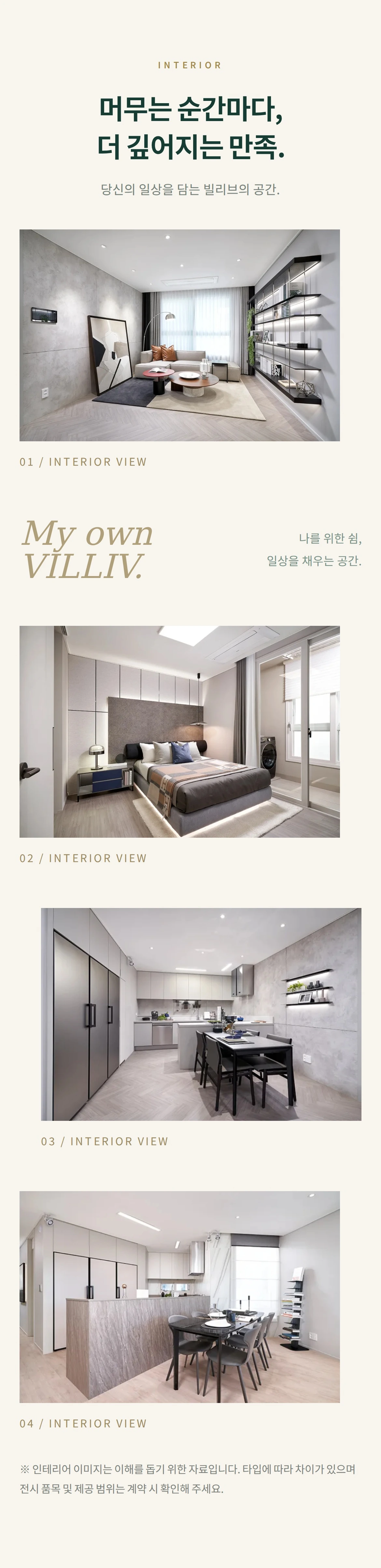 INTERIOR 머무는 순간마다, 더 깊어지는 만족. 당신의 일상을 담는 빌리브의 공간. 01 / INTERIOR VIEW My own VILLIV. 나를 위한 쉼, 일상을 채우는 공간. 02 / INTERIOR VIEW 03 / INTERIOR VIEW 04 / INTERIOR VIEW ※ 인테리어 이미지는 이해를 돕기 위한 자료입니다. 타입에 따라 차이가 있으며 전시 품목 및 제공 범위는 계약 시 확인해 주세요.